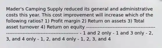 Mader's Camping Supply reduced its general and administrative costs this year. This cost improvement will increase which of the following ratios? 1) Profit margin 2) Return on assets 3) Total asset turnover 4) Return on equity -------------------------------------------------------------------------------------- - 1 and 2 only - 1 and 3 only - 2, 3, and 4 only - 1, 2, and 4 only - 1, 2, 3, and 4