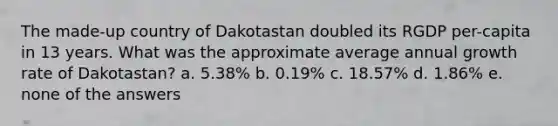 The made-up country of Dakotastan doubled its RGDP per-capita in 13 years. What was the approximate average annual growth rate of Dakotastan? a. 5.38% b. 0.19% c. 18.57% d. 1.86% e. none of the answers