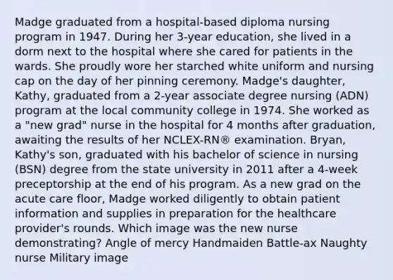 Madge graduated from a hospital-based diploma nursing program in 1947. During her 3-year education, she lived in a dorm next to the hospital where she cared for patients in the wards. She proudly wore her starched white uniform and nursing cap on the day of her pinning ceremony. Madge's daughter, Kathy, graduated from a 2-year associate degree nursing (ADN) program at the local community college in 1974. She worked as a "new grad" nurse in the hospital for 4 months after graduation, awaiting the results of her NCLEX-RN® examination. Bryan, Kathy's son, graduated with his bachelor of science in nursing (BSN) degree from the state university in 2011 after a 4-week preceptorship at the end of his program. As a new grad on the acute care floor, Madge worked diligently to obtain patient information and supplies in preparation for the healthcare provider's rounds. Which image was the new nurse demonstrating? Angle of mercy Handmaiden Battle-ax Naughty nurse Military image