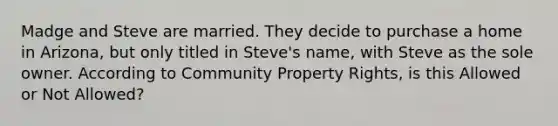 Madge and Steve are married. They decide to purchase a home in Arizona, but only titled in Steve's name, with Steve as the sole owner. According to Community Property Rights, is this Allowed or Not Allowed?