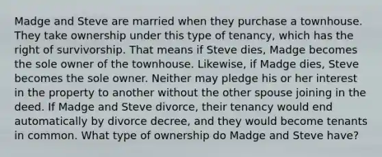 Madge and Steve are married when they purchase a townhouse. They take ownership under this type of tenancy, which has the right of survivorship. That means if Steve dies, Madge becomes the sole owner of the townhouse. Likewise, if Madge dies, Steve becomes the sole owner. Neither may pledge his or her interest in the property to another without the other spouse joining in the deed. If Madge and Steve divorce, their tenancy would end automatically by divorce decree, and they would become tenants in common. What type of ownership do Madge and Steve have?