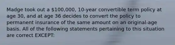 Madge took out a 100,000, 10-year convertible term policy at age 30, and at age 36 decides to convert the policy to permanent insurance of the same amount on an original-age basis. All of the following statements pertaining to this situation are correct EXCEPT: