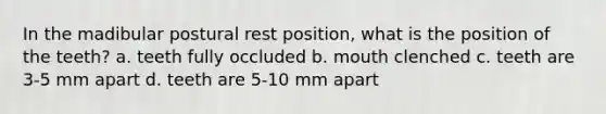 In the madibular postural rest position, what is the position of the teeth? a. teeth fully occluded b. mouth clenched c. teeth are 3-5 mm apart d. teeth are 5-10 mm apart