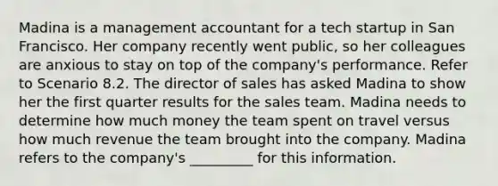 Madina is a management accountant for a tech startup in San Francisco. Her company recently went public, so her colleagues are anxious to stay on top of the company's performance. Refer to Scenario 8.2. The director of sales has asked Madina to show her the first quarter results for the sales team. Madina needs to determine how much money the team spent on travel versus how much revenue the team brought into the company. Madina refers to the company's _________ for this information.