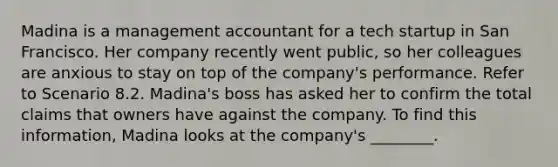 Madina is a management accountant for a tech startup in San Francisco. Her company recently went public, so her colleagues are anxious to stay on top of the company's performance. Refer to Scenario 8.2. Madina's boss has asked her to confirm the total claims that owners have against the company. To find this information, Madina looks at the company's ________.