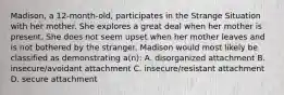 Madison, a 12-month-old, participates in the Strange Situation with her mother. She explores a great deal when her mother is present. She does not seem upset when her mother leaves and is not bothered by the stranger. Madison would most likely be classified as demonstrating a(n): A. disorganized attachment B. insecure/avoidant attachment C. insecure/resistant attachment D. secure attachment