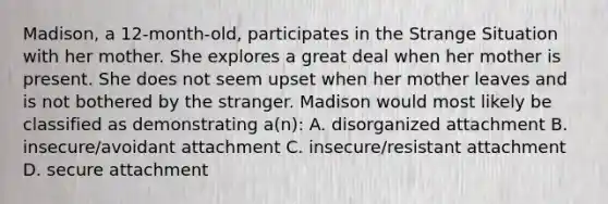 Madison, a 12-month-old, participates in the Strange Situation with her mother. She explores a great deal when her mother is present. She does not seem upset when her mother leaves and is not bothered by the stranger. Madison would most likely be classified as demonstrating a(n): A. disorganized attachment B. insecure/avoidant attachment C. insecure/resistant attachment D. secure attachment