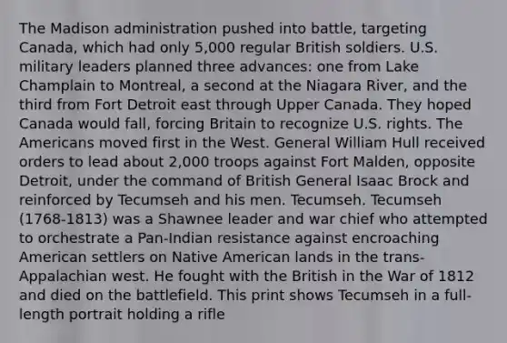 The Madison administration pushed into battle, targeting Canada, which had only 5,000 regular British soldiers. U.S. military leaders planned three advances: one from Lake Champlain to Montreal, a second at the Niagara River, and the third from Fort Detroit east through Upper Canada. They hoped Canada would fall, forcing Britain to recognize U.S. rights. The Americans moved first in the West. General William Hull received orders to lead about 2,000 troops against Fort Malden, opposite Detroit, under the command of British General Isaac Brock and reinforced by Tecumseh and his men. Tecumseh. Tecumseh (1768-1813) was a Shawnee leader and war chief who attempted to orchestrate a Pan-Indian resistance against encroaching American settlers on Native American lands in the trans-Appalachian west. He fought with the British in the War of 1812 and died on the battlefield. This print shows Tecumseh in a full-length portrait holding a rifle