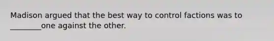 Madison argued that the best way to control factions was to ________one against the other.