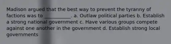 Madison argued that the best way to prevent the tyranny of factions was to ___________. a. Outlaw political parties b. Establish a strong national government c. Have various groups compete against one another in the government d. Establish strong local governments