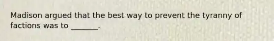 Madison argued that the best way to prevent the tyranny of factions was to _______.