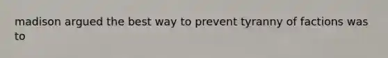 madison argued the best way to prevent tyranny of factions was to