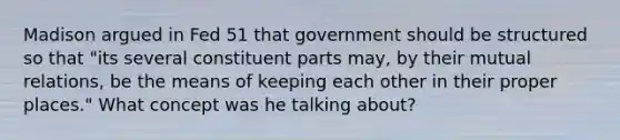 Madison argued in Fed 51 that government should be structured so that "its several constituent parts may, by their mutual relations, be the means of keeping each other in their proper places." What concept was he talking about?