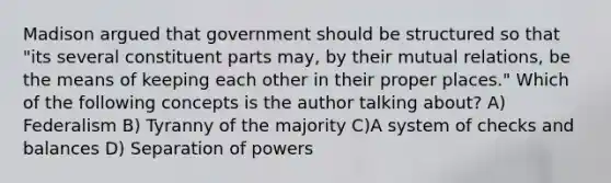 Madison argued that government should be structured so that "its several constituent parts may, by their mutual relations, be the means of keeping each other in their proper places." Which of the following concepts is the author talking about? A) Federalism B) Tyranny of the majority C)A system of checks and balances D) Separation of powers