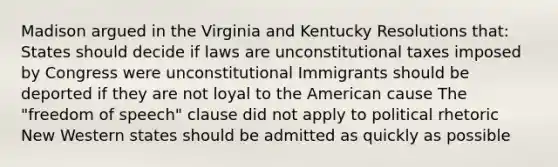 Madison argued in the Virginia and Kentucky Resolutions that: States should decide if laws are unconstitutional taxes imposed by Congress were unconstitutional Immigrants should be deported if they are not loyal to the American cause The "freedom of speech" clause did not apply to political rhetoric New Western states should be admitted as quickly as possible