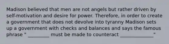 Madison believed that men are not angels but rather driven by self-motivation and desire for power. Therefore, in order to create a government that does not devolve into tyranny Madison sets up a government with checks and balances and says the famous phrase " _________ must be made to counteract ______________"