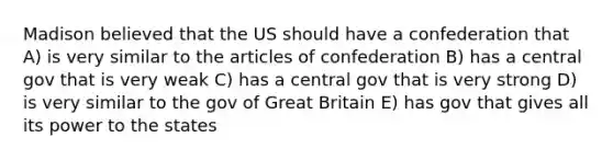 Madison believed that the US should have a confederation that A) is very similar to the articles of confederation B) has a central gov that is very weak C) has a central gov that is very strong D) is very similar to the gov of Great Britain E) has gov that gives all its power to the states