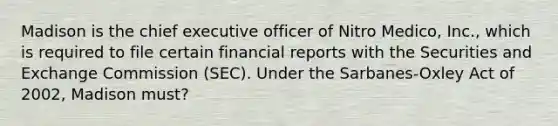 Madison is the chief executive officer of Nitro Medico, Inc., which is required to file certain financial reports with the Securities and Exchange Commission (SEC). Under the Sarbanes-Oxley Act of 2002, Madison must?