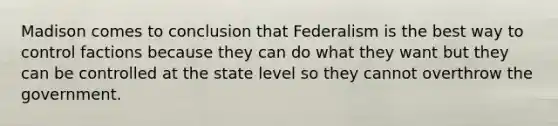 Madison comes to conclusion that Federalism is the best way to control factions because they can do what they want but they can be controlled at the state level so they cannot overthrow the government.