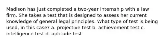 Madison has just completed a two-year internship with a law firm. She takes a test that is designed to assess her current knowledge of general legal principles. What type of test is being used, in this case? a. projective test b. achievement test c. intelligence test d. aptitude test