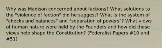 Why was Madison concerned about factions? What solutions to the "violence of faction" did he suggest? What is the system of "checks and balances" and "separation of powers"? What views of human nature were held by the Founders and how did these views help shape the Constitution? (Federalist Papers #10 and #51)