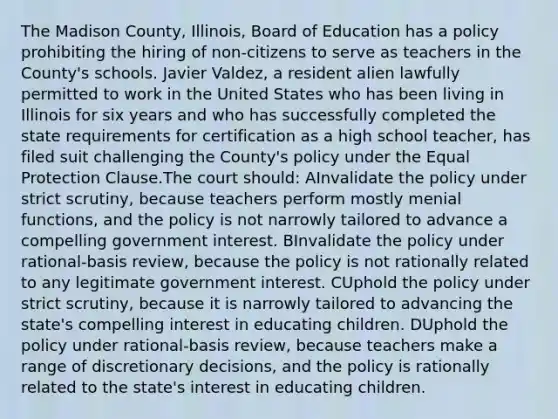 The Madison County, Illinois, Board of Education has a policy prohibiting the hiring of non-citizens to serve as teachers in the County's schools. Javier Valdez, a resident alien lawfully permitted to work in the United States who has been living in Illinois for six years and who has successfully completed the state requirements for certification as a high school teacher, has filed suit challenging the County's policy under the Equal Protection Clause.The court should: AInvalidate the policy under strict scrutiny, because teachers perform mostly menial functions, and the policy is not narrowly tailored to advance a compelling government interest. BInvalidate the policy under rational-basis review, because the policy is not rationally related to any legitimate government interest. CUphold the policy under strict scrutiny, because it is narrowly tailored to advancing the state's compelling interest in educating children. DUphold the policy under rational-basis review, because teachers make a range of discretionary decisions, and the policy is rationally related to the state's interest in educating children.