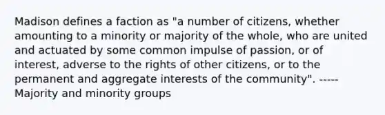 Madison defines a faction as "a number of citizens, whether amounting to a minority or majority of the whole, who are united and actuated by some common impulse of passion, or of interest, adverse to the rights of other citizens, or to the permanent and aggregate interests of the community". -----Majority and minority groups