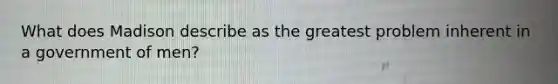 What does Madison describe as the greatest problem inherent in a government of men?