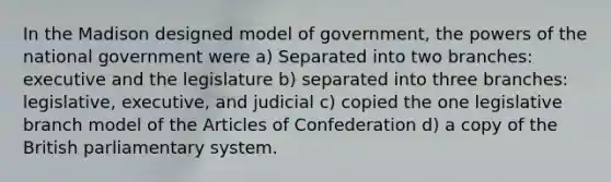 In the Madison designed model of government, the powers of the national government were a) Separated into two branches: executive and the legislature b) separated into three branches: legislative, executive, and judicial c) copied the one legislative branch model of the Articles of Confederation d) a copy of the British parliamentary system.