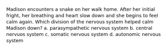 Madison encounters a snake on her walk home. After her initial fright, her breathing and heart slow down and she begins to feel calm again. Which division of the nervous system helped calm Madison down? a. parasympathetic nervous system b. central nervuos system c. somatic nervous system d. autonomic nervous system