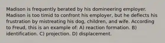 Madison is frequently berated by his domineering employer. Madison is too timid to confront his employer, but he deflects his frustration by mistreating his dog, children, and wife. According to Freud, this is an example of: A) reaction formation. B) identification. C) projection. D) displacement.