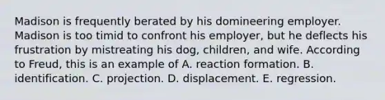 Madison is frequently berated by his domineering employer. Madison is too timid to confront his employer, but he deflects his frustration by mistreating his dog, children, and wife. According to Freud, this is an example of A. reaction formation. B. identification. C. projection. D. displacement. E. regression.