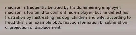 madison is frequently berated by his domineering employer. madison is too timid to confront his employer, but he deflect his frustration by mistreating his dog, children and wife. according to freud this is an example of. A. reaction formation b. sublimation c. projection d. displacement ​