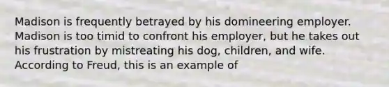 Madison is frequently betrayed by his domineering employer. Madison is too timid to confront his employer, but he takes out his frustration by mistreating his dog, children, and wife. According to Freud, this is an example of