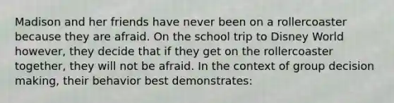 Madison and her friends have never been on a rollercoaster because they are afraid. On the school trip to Disney World however, they decide that if they get on the rollercoaster together, they will not be afraid. In the context of group decision making, their behavior best demonstrates: