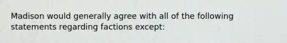 Madison would generally agree with all of the following statements regarding factions except: