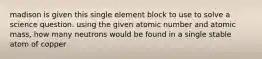 madison is given this single element block to use to solve a science question. using the given atomic number and atomic mass, how many neutrons would be found in a single stable atom of copper