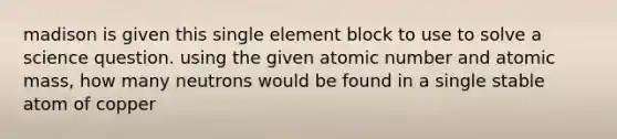 madison is given this single element block to use to solve a science question. using the given atomic number and atomic mass, how many neutrons would be found in a single stable atom of copper