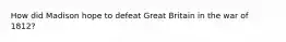 How did Madison hope to defeat Great Britain in the war of 1812?