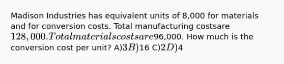 Madison Industries has equivalent units of 8,000 for materials and for conversion costs. Total manufacturing costsare 128,000. Total materials costs are96,000. How much is the conversion cost per unit? A)3 B)16 C)2 D)4