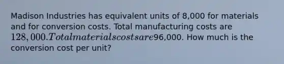 Madison Industries has equivalent units of 8,000 for materials and for conversion costs. Total manufacturing costs are 128,000. Total materials costs are96,000. How much is the conversion cost per unit?