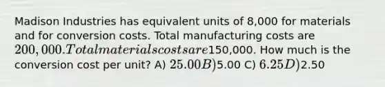 Madison Industries has equivalent units of 8,000 for materials and for conversion costs. Total manufacturing costs are 200,000. Total materials costs are150,000. How much is the conversion cost per unit? A) 25.00 B)5.00 C) 6.25 D)2.50