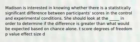 Madison is interested in knowing whether there is a statistically significant difference between participants' scores in the control and experimental conditions. She should look at the _____ in order to determine if the difference is greater than what would be expected based on chance alone. t score degrees of freedom p value effect size d