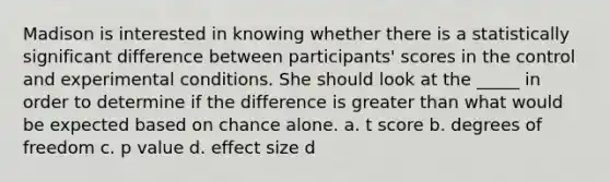 Madison is interested in knowing whether there is a statistically significant difference between participants' scores in the control and experimental conditions. She should look at the _____ in order to determine if the difference is greater than what would be expected based on chance alone. a. t score b. degrees of freedom c. p value d. effect size d