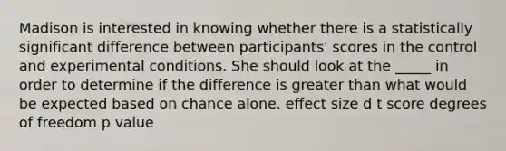 Madison is interested in knowing whether there is a statistically significant difference between participants' scores in the control and experimental conditions. She should look at the _____ in order to determine if the difference is greater than what would be expected based on chance alone. effect size d t score degrees of freedom p value