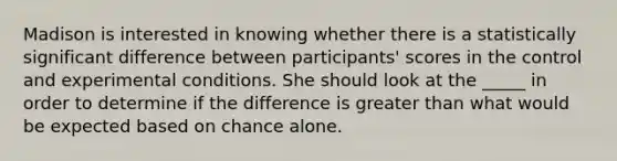 Madison is interested in knowing whether there is a statistically significant difference between participants' scores in the control and experimental conditions. She should look at the _____ in order to determine if the difference is <a href='https://www.questionai.com/knowledge/ktgHnBD4o3-greater-than' class='anchor-knowledge'>greater than</a> what would be expected based on chance alone.