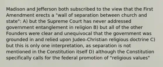 Madison and Jefferson both subscribed to the view that the First Amendment erects a "wall of separation between church and state": A) but the Supreme Court has never addressed government entanglement in religion B) but all of the other Founders were clear and unequivocal that the government was grounded in and relied upon Judeo-Christian religious doctrine C) but this is only one interpretation, as separation is not mentioned in the Constitution itself D) although the Constitution specifically calls for the federal promotion of "religious values"