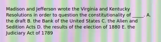 Madison and Jefferson wrote the Virginia and Kentucky Resolutions in order to question the constitutionality of _____. A. the draft B. the Bank of the United States C. the Alien and Sedition Acts D. the results of the election of 1880 E. the Judiciary Act of 1789