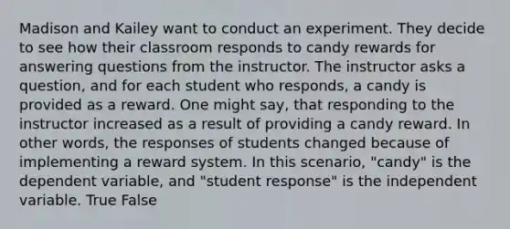 Madison and Kailey want to conduct an experiment. They decide to see how their classroom responds to candy rewards for answering questions from the instructor. The instructor asks a question, and for each student who responds, a candy is provided as a reward. One might say, that responding to the instructor increased as a result of providing a candy reward. In other words, the responses of students changed because of implementing a reward system. In this scenario, "candy" is the dependent variable, and "student response" is the independent variable. True False