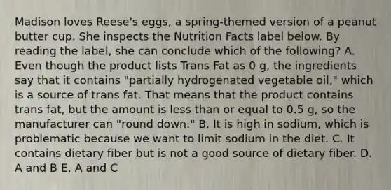 Madison loves Reese's eggs, a spring-themed version of a peanut butter cup. She inspects the Nutrition Facts label below. By reading the label, she can conclude which of the following? A. Even though the product lists Trans Fat as 0 g, the ingredients say that it contains "partially hydrogenated vegetable oil," which is a source of trans fat. That means that the product contains trans fat, but the amount is less than or equal to 0.5 g, so the manufacturer can "round down." B. It is high in sodium, which is problematic because we want to limit sodium in the diet. C. It contains dietary fiber but is not a good source of dietary fiber. D. A and B E. A and C